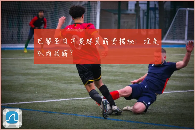 巴黎圣日耳曼球员薪资揭秘:谁是队内顶薪?