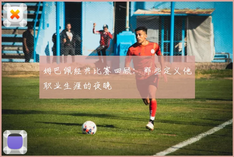 姆巴佩经典比赛回顾：那些定义他职业生涯的夜晚