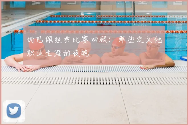 姆巴佩经典比赛回顾：那些定义他职业生涯的夜晚